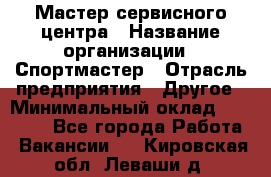 Мастер сервисного центра › Название организации ­ Спортмастер › Отрасль предприятия ­ Другое › Минимальный оклад ­ 26 000 - Все города Работа » Вакансии   . Кировская обл.,Леваши д.